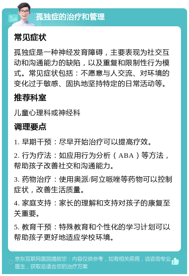 孤独症的治疗和管理 常见症状 孤独症是一种神经发育障碍，主要表现为社交互动和沟通能力的缺陷，以及重复和限制性行为模式。常见症状包括：不愿意与人交流、对环境的变化过于敏感、固执地坚持特定的日常活动等。 推荐科室 儿童心理科或神经科 调理要点 1. 早期干预：尽早开始治疗可以提高疗效。 2. 行为疗法：如应用行为分析（ABA）等方法，帮助孩子改善社交和沟通能力。 3. 药物治疗：使用奥派/阿立哌唑等药物可以控制症状，改善生活质量。 4. 家庭支持：家长的理解和支持对孩子的康复至关重要。 5. 教育干预：特殊教育和个性化的学习计划可以帮助孩子更好地适应学校环境。