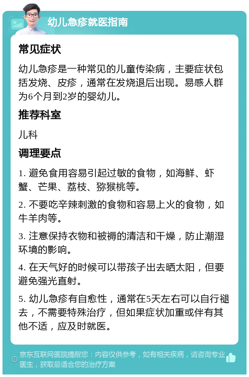 幼儿急疹就医指南 常见症状 幼儿急疹是一种常见的儿童传染病，主要症状包括发烧、皮疹，通常在发烧退后出现。易感人群为6个月到2岁的婴幼儿。 推荐科室 儿科 调理要点 1. 避免食用容易引起过敏的食物，如海鲜、虾蟹、芒果、荔枝、猕猴桃等。 2. 不要吃辛辣刺激的食物和容易上火的食物，如牛羊肉等。 3. 注意保持衣物和被褥的清洁和干燥，防止潮湿环境的影响。 4. 在天气好的时候可以带孩子出去晒太阳，但要避免强光直射。 5. 幼儿急疹有自愈性，通常在5天左右可以自行褪去，不需要特殊治疗，但如果症状加重或伴有其他不适，应及时就医。