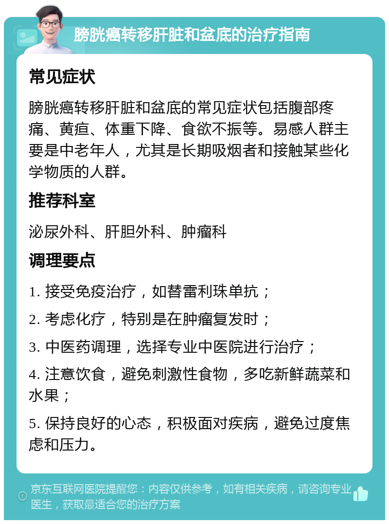 膀胱癌转移肝脏和盆底的治疗指南 常见症状 膀胱癌转移肝脏和盆底的常见症状包括腹部疼痛、黄疸、体重下降、食欲不振等。易感人群主要是中老年人，尤其是长期吸烟者和接触某些化学物质的人群。 推荐科室 泌尿外科、肝胆外科、肿瘤科 调理要点 1. 接受免疫治疗，如替雷利珠单抗； 2. 考虑化疗，特别是在肿瘤复发时； 3. 中医药调理，选择专业中医院进行治疗； 4. 注意饮食，避免刺激性食物，多吃新鲜蔬菜和水果； 5. 保持良好的心态，积极面对疾病，避免过度焦虑和压力。