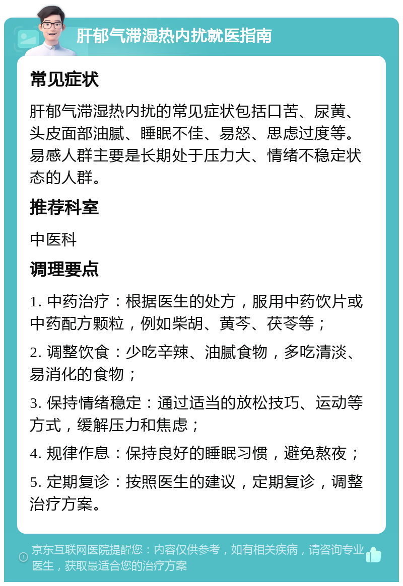 肝郁气滞湿热内扰就医指南 常见症状 肝郁气滞湿热内扰的常见症状包括口苦、尿黄、头皮面部油腻、睡眠不佳、易怒、思虑过度等。易感人群主要是长期处于压力大、情绪不稳定状态的人群。 推荐科室 中医科 调理要点 1. 中药治疗：根据医生的处方，服用中药饮片或中药配方颗粒，例如柴胡、黄芩、茯苓等； 2. 调整饮食：少吃辛辣、油腻食物，多吃清淡、易消化的食物； 3. 保持情绪稳定：通过适当的放松技巧、运动等方式，缓解压力和焦虑； 4. 规律作息：保持良好的睡眠习惯，避免熬夜； 5. 定期复诊：按照医生的建议，定期复诊，调整治疗方案。