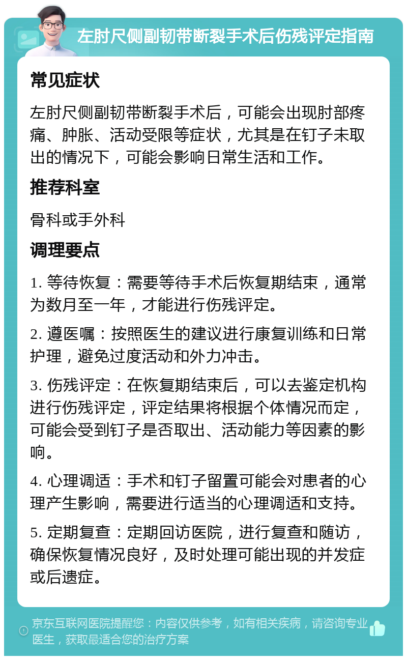 左肘尺侧副韧带断裂手术后伤残评定指南 常见症状 左肘尺侧副韧带断裂手术后，可能会出现肘部疼痛、肿胀、活动受限等症状，尤其是在钉子未取出的情况下，可能会影响日常生活和工作。 推荐科室 骨科或手外科 调理要点 1. 等待恢复：需要等待手术后恢复期结束，通常为数月至一年，才能进行伤残评定。 2. 遵医嘱：按照医生的建议进行康复训练和日常护理，避免过度活动和外力冲击。 3. 伤残评定：在恢复期结束后，可以去鉴定机构进行伤残评定，评定结果将根据个体情况而定，可能会受到钉子是否取出、活动能力等因素的影响。 4. 心理调适：手术和钉子留置可能会对患者的心理产生影响，需要进行适当的心理调适和支持。 5. 定期复查：定期回访医院，进行复查和随访，确保恢复情况良好，及时处理可能出现的并发症或后遗症。