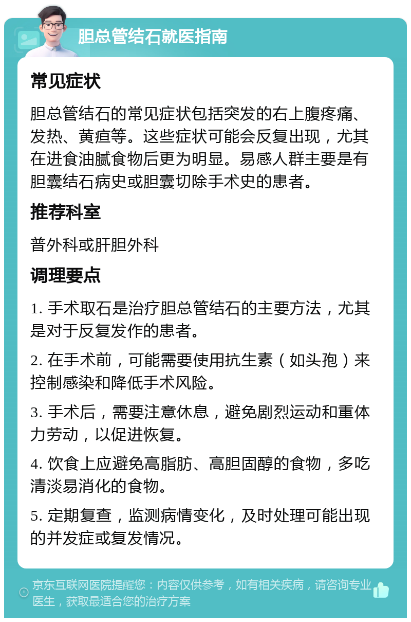 胆总管结石就医指南 常见症状 胆总管结石的常见症状包括突发的右上腹疼痛、发热、黄疸等。这些症状可能会反复出现，尤其在进食油腻食物后更为明显。易感人群主要是有胆囊结石病史或胆囊切除手术史的患者。 推荐科室 普外科或肝胆外科 调理要点 1. 手术取石是治疗胆总管结石的主要方法，尤其是对于反复发作的患者。 2. 在手术前，可能需要使用抗生素（如头孢）来控制感染和降低手术风险。 3. 手术后，需要注意休息，避免剧烈运动和重体力劳动，以促进恢复。 4. 饮食上应避免高脂肪、高胆固醇的食物，多吃清淡易消化的食物。 5. 定期复查，监测病情变化，及时处理可能出现的并发症或复发情况。