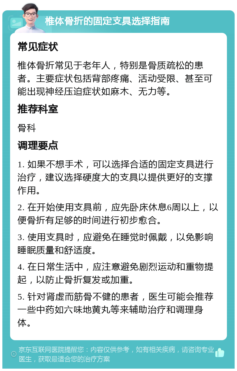 椎体骨折的固定支具选择指南 常见症状 椎体骨折常见于老年人，特别是骨质疏松的患者。主要症状包括背部疼痛、活动受限、甚至可能出现神经压迫症状如麻木、无力等。 推荐科室 骨科 调理要点 1. 如果不想手术，可以选择合适的固定支具进行治疗，建议选择硬度大的支具以提供更好的支撑作用。 2. 在开始使用支具前，应先卧床休息6周以上，以便骨折有足够的时间进行初步愈合。 3. 使用支具时，应避免在睡觉时佩戴，以免影响睡眠质量和舒适度。 4. 在日常生活中，应注意避免剧烈运动和重物提起，以防止骨折复发或加重。 5. 针对肾虚而筋骨不健的患者，医生可能会推荐一些中药如六味地黄丸等来辅助治疗和调理身体。