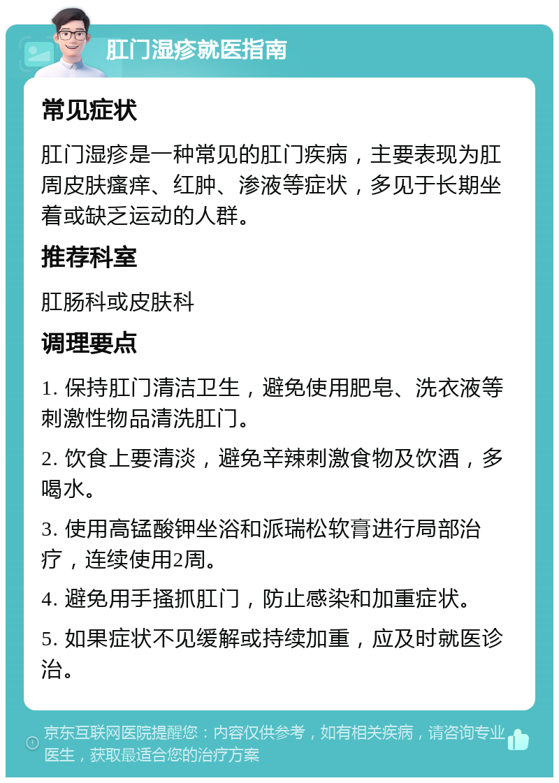 肛门湿疹就医指南 常见症状 肛门湿疹是一种常见的肛门疾病，主要表现为肛周皮肤瘙痒、红肿、渗液等症状，多见于长期坐着或缺乏运动的人群。 推荐科室 肛肠科或皮肤科 调理要点 1. 保持肛门清洁卫生，避免使用肥皂、洗衣液等刺激性物品清洗肛门。 2. 饮食上要清淡，避免辛辣刺激食物及饮酒，多喝水。 3. 使用高锰酸钾坐浴和派瑞松软膏进行局部治疗，连续使用2周。 4. 避免用手搔抓肛门，防止感染和加重症状。 5. 如果症状不见缓解或持续加重，应及时就医诊治。