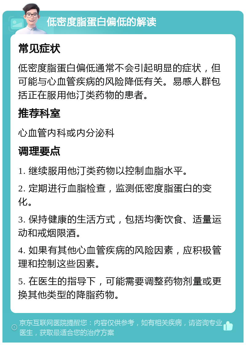 低密度脂蛋白偏低的解读 常见症状 低密度脂蛋白偏低通常不会引起明显的症状，但可能与心血管疾病的风险降低有关。易感人群包括正在服用他汀类药物的患者。 推荐科室 心血管内科或内分泌科 调理要点 1. 继续服用他汀类药物以控制血脂水平。 2. 定期进行血脂检查，监测低密度脂蛋白的变化。 3. 保持健康的生活方式，包括均衡饮食、适量运动和戒烟限酒。 4. 如果有其他心血管疾病的风险因素，应积极管理和控制这些因素。 5. 在医生的指导下，可能需要调整药物剂量或更换其他类型的降脂药物。