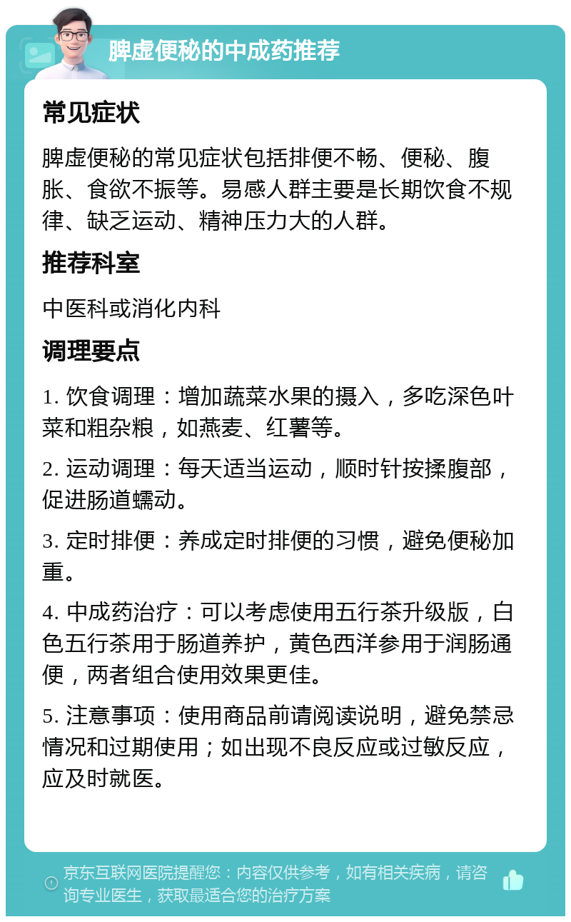 脾虚便秘的中成药推荐 常见症状 脾虚便秘的常见症状包括排便不畅、便秘、腹胀、食欲不振等。易感人群主要是长期饮食不规律、缺乏运动、精神压力大的人群。 推荐科室 中医科或消化内科 调理要点 1. 饮食调理：增加蔬菜水果的摄入，多吃深色叶菜和粗杂粮，如燕麦、红薯等。 2. 运动调理：每天适当运动，顺时针按揉腹部，促进肠道蠕动。 3. 定时排便：养成定时排便的习惯，避免便秘加重。 4. 中成药治疗：可以考虑使用五行茶升级版，白色五行茶用于肠道养护，黄色西洋参用于润肠通便，两者组合使用效果更佳。 5. 注意事项：使用商品前请阅读说明，避免禁忌情况和过期使用；如出现不良反应或过敏反应，应及时就医。