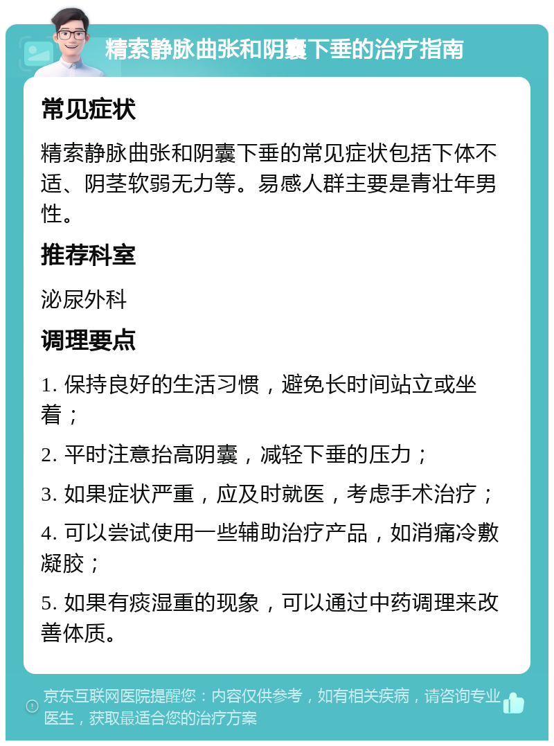 精索静脉曲张和阴囊下垂的治疗指南 常见症状 精索静脉曲张和阴囊下垂的常见症状包括下体不适、阴茎软弱无力等。易感人群主要是青壮年男性。 推荐科室 泌尿外科 调理要点 1. 保持良好的生活习惯，避免长时间站立或坐着； 2. 平时注意抬高阴囊，减轻下垂的压力； 3. 如果症状严重，应及时就医，考虑手术治疗； 4. 可以尝试使用一些辅助治疗产品，如消痛冷敷凝胶； 5. 如果有痰湿重的现象，可以通过中药调理来改善体质。