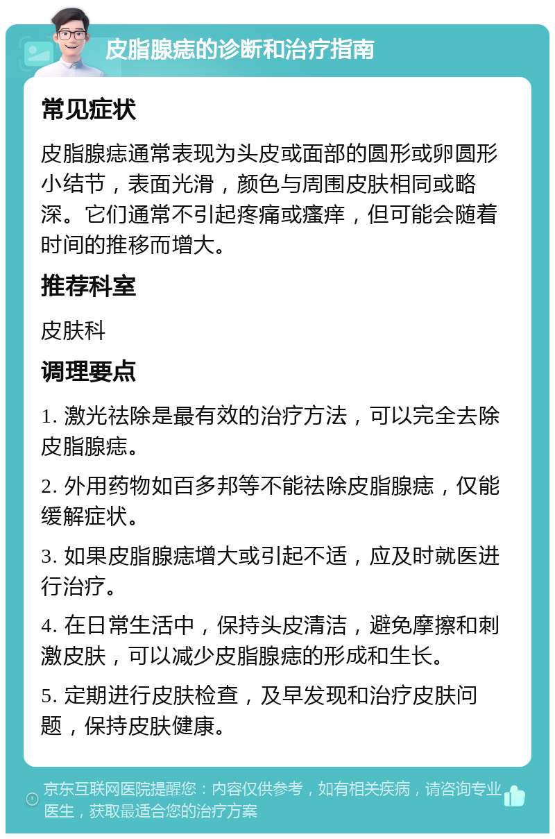 皮脂腺痣的诊断和治疗指南 常见症状 皮脂腺痣通常表现为头皮或面部的圆形或卵圆形小结节，表面光滑，颜色与周围皮肤相同或略深。它们通常不引起疼痛或瘙痒，但可能会随着时间的推移而增大。 推荐科室 皮肤科 调理要点 1. 激光祛除是最有效的治疗方法，可以完全去除皮脂腺痣。 2. 外用药物如百多邦等不能祛除皮脂腺痣，仅能缓解症状。 3. 如果皮脂腺痣增大或引起不适，应及时就医进行治疗。 4. 在日常生活中，保持头皮清洁，避免摩擦和刺激皮肤，可以减少皮脂腺痣的形成和生长。 5. 定期进行皮肤检查，及早发现和治疗皮肤问题，保持皮肤健康。