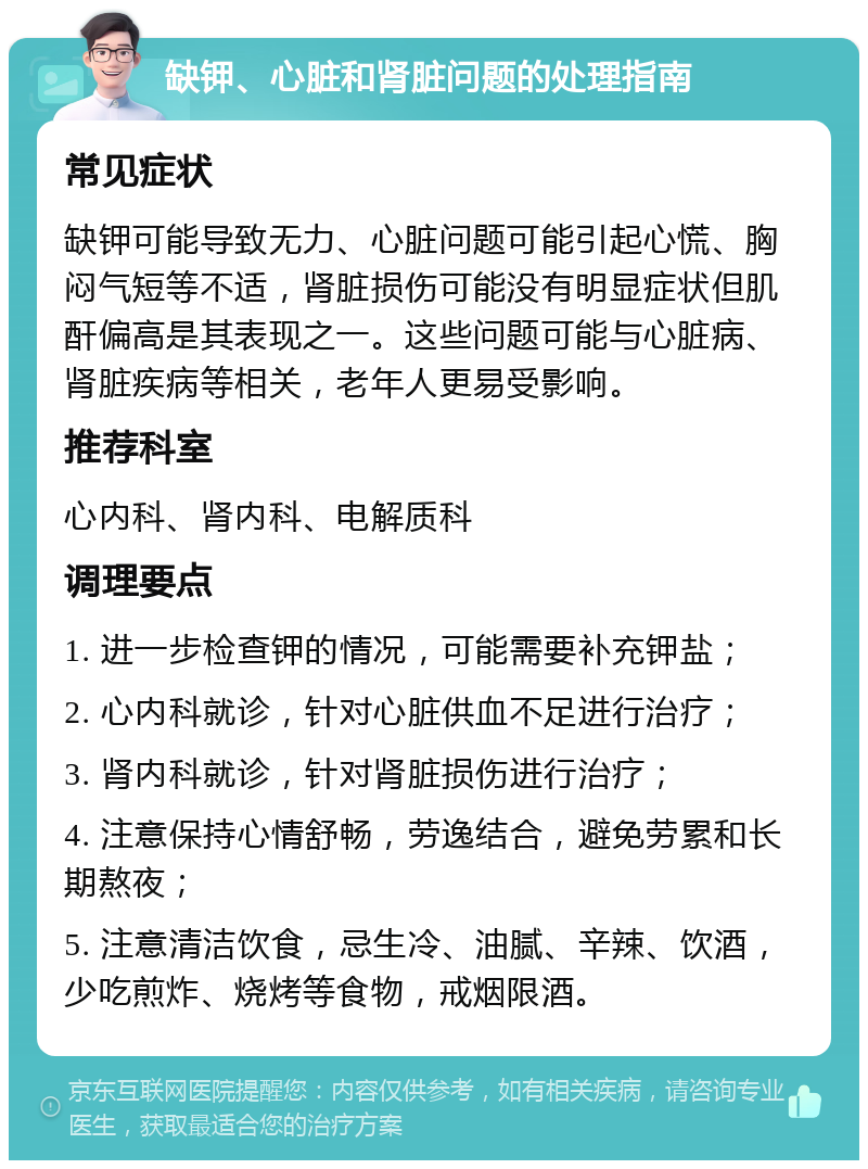 缺钾、心脏和肾脏问题的处理指南 常见症状 缺钾可能导致无力、心脏问题可能引起心慌、胸闷气短等不适，肾脏损伤可能没有明显症状但肌酐偏高是其表现之一。这些问题可能与心脏病、肾脏疾病等相关，老年人更易受影响。 推荐科室 心内科、肾内科、电解质科 调理要点 1. 进一步检查钾的情况，可能需要补充钾盐； 2. 心内科就诊，针对心脏供血不足进行治疗； 3. 肾内科就诊，针对肾脏损伤进行治疗； 4. 注意保持心情舒畅，劳逸结合，避免劳累和长期熬夜； 5. 注意清洁饮食，忌生冷、油腻、辛辣、饮酒，少吃煎炸、烧烤等食物，戒烟限酒。