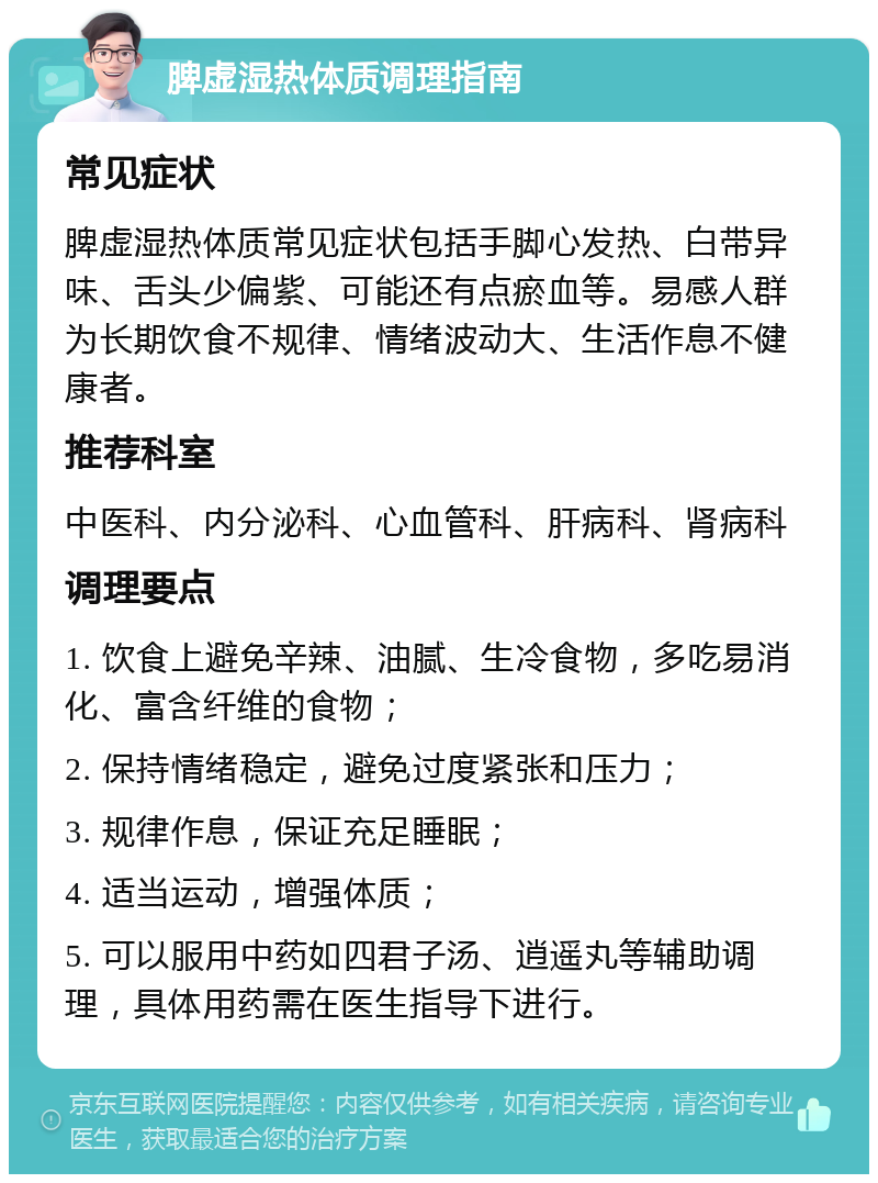 脾虚湿热体质调理指南 常见症状 脾虚湿热体质常见症状包括手脚心发热、白带异味、舌头少偏紫、可能还有点瘀血等。易感人群为长期饮食不规律、情绪波动大、生活作息不健康者。 推荐科室 中医科、内分泌科、心血管科、肝病科、肾病科 调理要点 1. 饮食上避免辛辣、油腻、生冷食物，多吃易消化、富含纤维的食物； 2. 保持情绪稳定，避免过度紧张和压力； 3. 规律作息，保证充足睡眠； 4. 适当运动，增强体质； 5. 可以服用中药如四君子汤、逍遥丸等辅助调理，具体用药需在医生指导下进行。