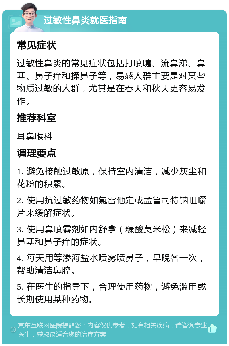 过敏性鼻炎就医指南 常见症状 过敏性鼻炎的常见症状包括打喷嚏、流鼻涕、鼻塞、鼻子痒和揉鼻子等，易感人群主要是对某些物质过敏的人群，尤其是在春天和秋天更容易发作。 推荐科室 耳鼻喉科 调理要点 1. 避免接触过敏原，保持室内清洁，减少灰尘和花粉的积累。 2. 使用抗过敏药物如氯雷他定或孟鲁司特钠咀嚼片来缓解症状。 3. 使用鼻喷雾剂如内舒拿（糠酸莫米松）来减轻鼻塞和鼻子痒的症状。 4. 每天用等渗海盐水喷雾喷鼻子，早晚各一次，帮助清洁鼻腔。 5. 在医生的指导下，合理使用药物，避免滥用或长期使用某种药物。