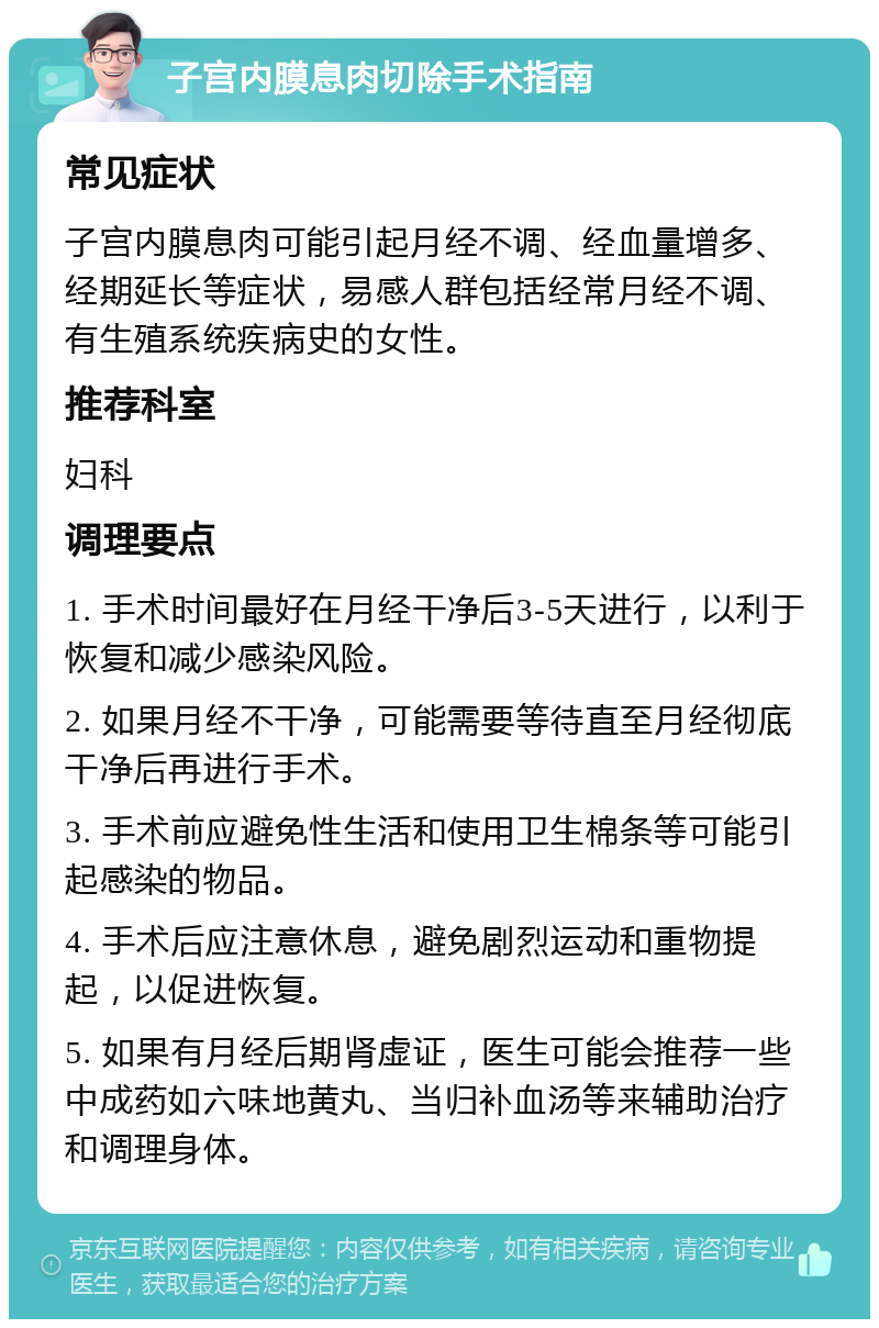 子宫内膜息肉切除手术指南 常见症状 子宫内膜息肉可能引起月经不调、经血量增多、经期延长等症状，易感人群包括经常月经不调、有生殖系统疾病史的女性。 推荐科室 妇科 调理要点 1. 手术时间最好在月经干净后3-5天进行，以利于恢复和减少感染风险。 2. 如果月经不干净，可能需要等待直至月经彻底干净后再进行手术。 3. 手术前应避免性生活和使用卫生棉条等可能引起感染的物品。 4. 手术后应注意休息，避免剧烈运动和重物提起，以促进恢复。 5. 如果有月经后期肾虚证，医生可能会推荐一些中成药如六味地黄丸、当归补血汤等来辅助治疗和调理身体。