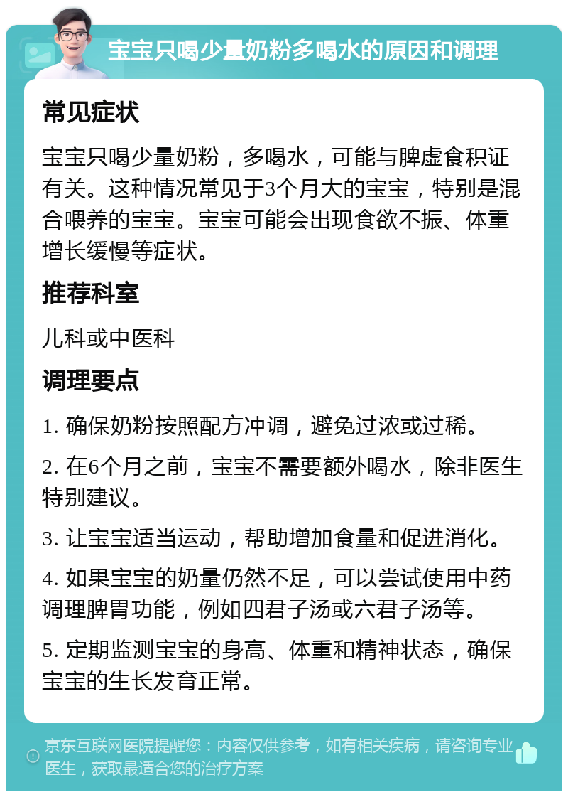 宝宝只喝少量奶粉多喝水的原因和调理 常见症状 宝宝只喝少量奶粉，多喝水，可能与脾虚食积证有关。这种情况常见于3个月大的宝宝，特别是混合喂养的宝宝。宝宝可能会出现食欲不振、体重增长缓慢等症状。 推荐科室 儿科或中医科 调理要点 1. 确保奶粉按照配方冲调，避免过浓或过稀。 2. 在6个月之前，宝宝不需要额外喝水，除非医生特别建议。 3. 让宝宝适当运动，帮助增加食量和促进消化。 4. 如果宝宝的奶量仍然不足，可以尝试使用中药调理脾胃功能，例如四君子汤或六君子汤等。 5. 定期监测宝宝的身高、体重和精神状态，确保宝宝的生长发育正常。