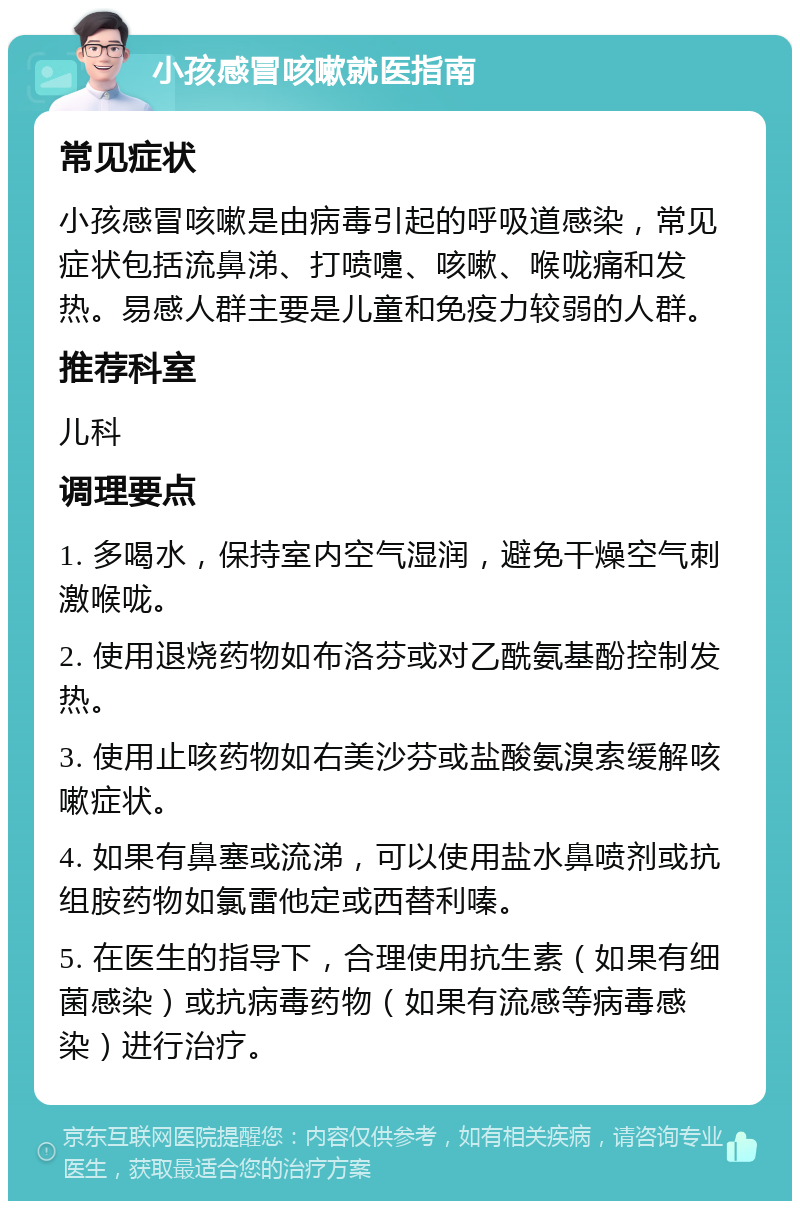 小孩感冒咳嗽就医指南 常见症状 小孩感冒咳嗽是由病毒引起的呼吸道感染，常见症状包括流鼻涕、打喷嚏、咳嗽、喉咙痛和发热。易感人群主要是儿童和免疫力较弱的人群。 推荐科室 儿科 调理要点 1. 多喝水，保持室内空气湿润，避免干燥空气刺激喉咙。 2. 使用退烧药物如布洛芬或对乙酰氨基酚控制发热。 3. 使用止咳药物如右美沙芬或盐酸氨溴索缓解咳嗽症状。 4. 如果有鼻塞或流涕，可以使用盐水鼻喷剂或抗组胺药物如氯雷他定或西替利嗪。 5. 在医生的指导下，合理使用抗生素（如果有细菌感染）或抗病毒药物（如果有流感等病毒感染）进行治疗。