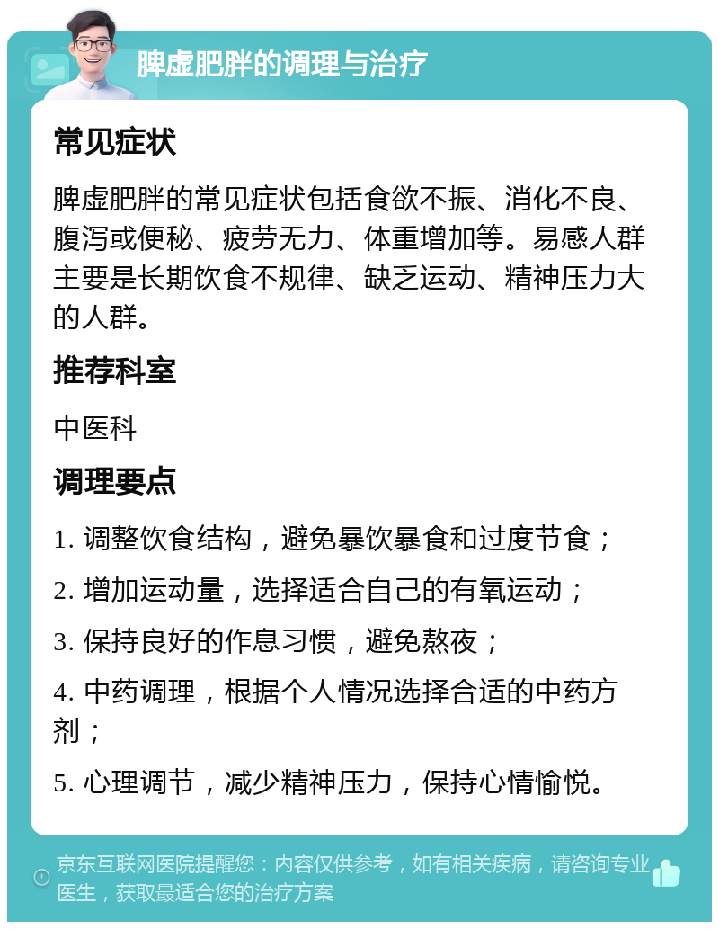 脾虚肥胖的调理与治疗 常见症状 脾虚肥胖的常见症状包括食欲不振、消化不良、腹泻或便秘、疲劳无力、体重增加等。易感人群主要是长期饮食不规律、缺乏运动、精神压力大的人群。 推荐科室 中医科 调理要点 1. 调整饮食结构，避免暴饮暴食和过度节食； 2. 增加运动量，选择适合自己的有氧运动； 3. 保持良好的作息习惯，避免熬夜； 4. 中药调理，根据个人情况选择合适的中药方剂； 5. 心理调节，减少精神压力，保持心情愉悦。