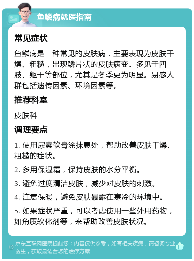 鱼鳞病就医指南 常见症状 鱼鳞病是一种常见的皮肤病，主要表现为皮肤干燥、粗糙，出现鳞片状的皮肤病变。多见于四肢、躯干等部位，尤其是冬季更为明显。易感人群包括遗传因素、环境因素等。 推荐科室 皮肤科 调理要点 1. 使用尿素软膏涂抹患处，帮助改善皮肤干燥、粗糙的症状。 2. 多用保湿霜，保持皮肤的水分平衡。 3. 避免过度清洁皮肤，减少对皮肤的刺激。 4. 注意保暖，避免皮肤暴露在寒冷的环境中。 5. 如果症状严重，可以考虑使用一些外用药物，如角质软化剂等，来帮助改善皮肤状况。