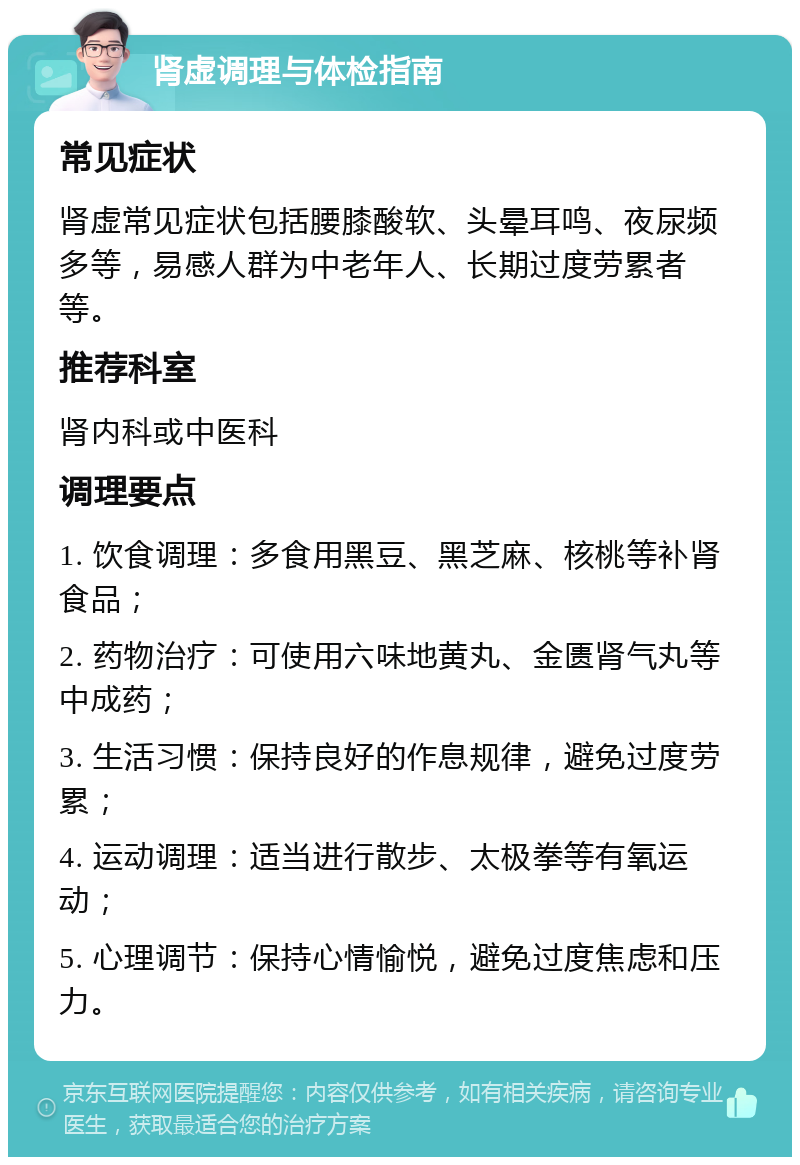 肾虚调理与体检指南 常见症状 肾虚常见症状包括腰膝酸软、头晕耳鸣、夜尿频多等，易感人群为中老年人、长期过度劳累者等。 推荐科室 肾内科或中医科 调理要点 1. 饮食调理：多食用黑豆、黑芝麻、核桃等补肾食品； 2. 药物治疗：可使用六味地黄丸、金匮肾气丸等中成药； 3. 生活习惯：保持良好的作息规律，避免过度劳累； 4. 运动调理：适当进行散步、太极拳等有氧运动； 5. 心理调节：保持心情愉悦，避免过度焦虑和压力。