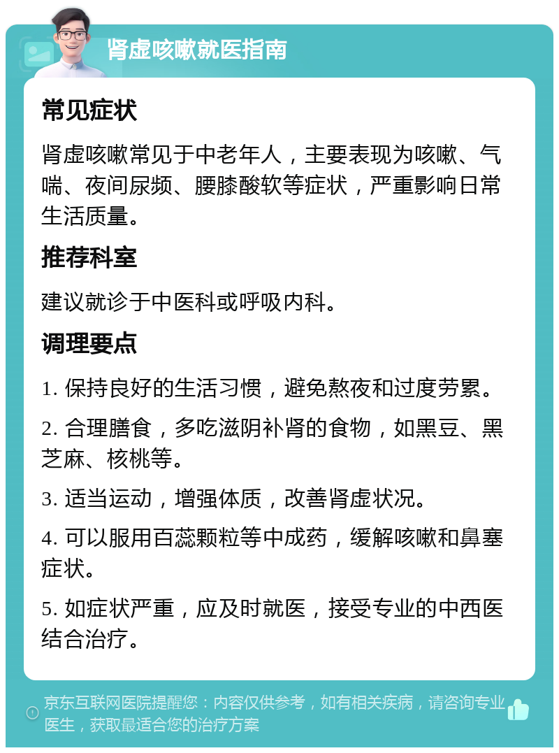 肾虚咳嗽就医指南 常见症状 肾虚咳嗽常见于中老年人，主要表现为咳嗽、气喘、夜间尿频、腰膝酸软等症状，严重影响日常生活质量。 推荐科室 建议就诊于中医科或呼吸内科。 调理要点 1. 保持良好的生活习惯，避免熬夜和过度劳累。 2. 合理膳食，多吃滋阴补肾的食物，如黑豆、黑芝麻、核桃等。 3. 适当运动，增强体质，改善肾虚状况。 4. 可以服用百蕊颗粒等中成药，缓解咳嗽和鼻塞症状。 5. 如症状严重，应及时就医，接受专业的中西医结合治疗。