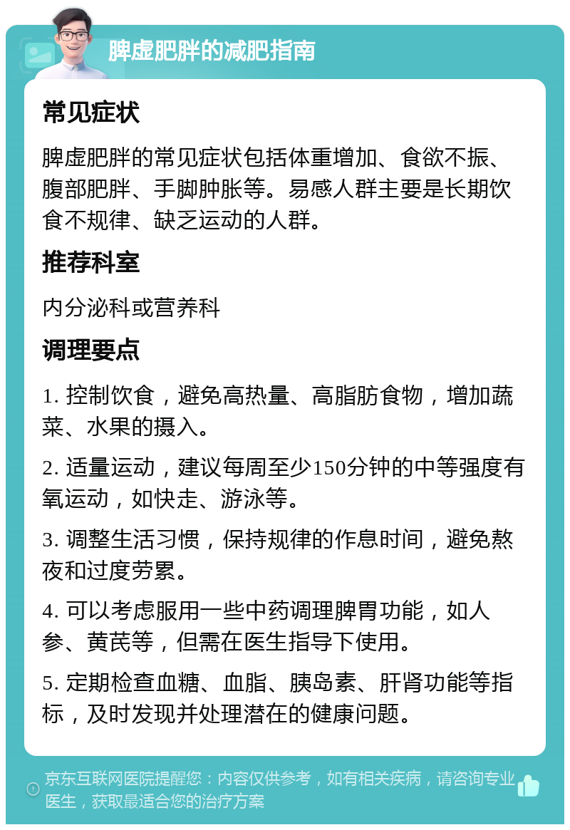 脾虚肥胖的减肥指南 常见症状 脾虚肥胖的常见症状包括体重增加、食欲不振、腹部肥胖、手脚肿胀等。易感人群主要是长期饮食不规律、缺乏运动的人群。 推荐科室 内分泌科或营养科 调理要点 1. 控制饮食，避免高热量、高脂肪食物，增加蔬菜、水果的摄入。 2. 适量运动，建议每周至少150分钟的中等强度有氧运动，如快走、游泳等。 3. 调整生活习惯，保持规律的作息时间，避免熬夜和过度劳累。 4. 可以考虑服用一些中药调理脾胃功能，如人参、黄芪等，但需在医生指导下使用。 5. 定期检查血糖、血脂、胰岛素、肝肾功能等指标，及时发现并处理潜在的健康问题。