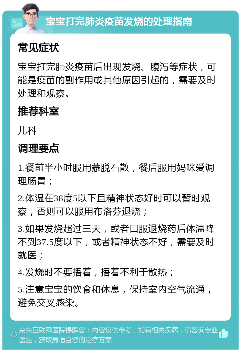 宝宝打完肺炎疫苗发烧的处理指南 常见症状 宝宝打完肺炎疫苗后出现发烧、腹泻等症状，可能是疫苗的副作用或其他原因引起的，需要及时处理和观察。 推荐科室 儿科 调理要点 1.餐前半小时服用蒙脱石散，餐后服用妈咪爱调理肠胃； 2.体温在38度5以下且精神状态好时可以暂时观察，否则可以服用布洛芬退烧； 3.如果发烧超过三天，或者口服退烧药后体温降不到37.5度以下，或者精神状态不好，需要及时就医； 4.发烧时不要捂着，捂着不利于散热； 5.注意宝宝的饮食和休息，保持室内空气流通，避免交叉感染。