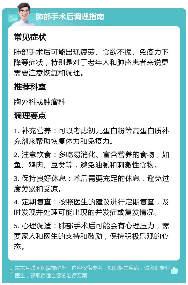 肺部手术后调理指南 常见症状 肺部手术后可能出现疲劳、食欲不振、免疫力下降等症状，特别是对于老年人和肿瘤患者来说更需要注意恢复和调理。 推荐科室 胸外科或肿瘤科 调理要点 1. 补充营养：可以考虑初元蛋白粉等高蛋白质补充剂来帮助恢复体力和免疫力。 2. 注意饮食：多吃易消化、富含营养的食物，如鱼、鸡肉、豆类等，避免油腻和刺激性食物。 3. 保持良好休息：术后需要充足的休息，避免过度劳累和受凉。 4. 定期复查：按照医生的建议进行定期复查，及时发现并处理可能出现的并发症或复发情况。 5. 心理调适：肺部手术后可能会有心理压力，需要家人和医生的支持和鼓励，保持积极乐观的心态。