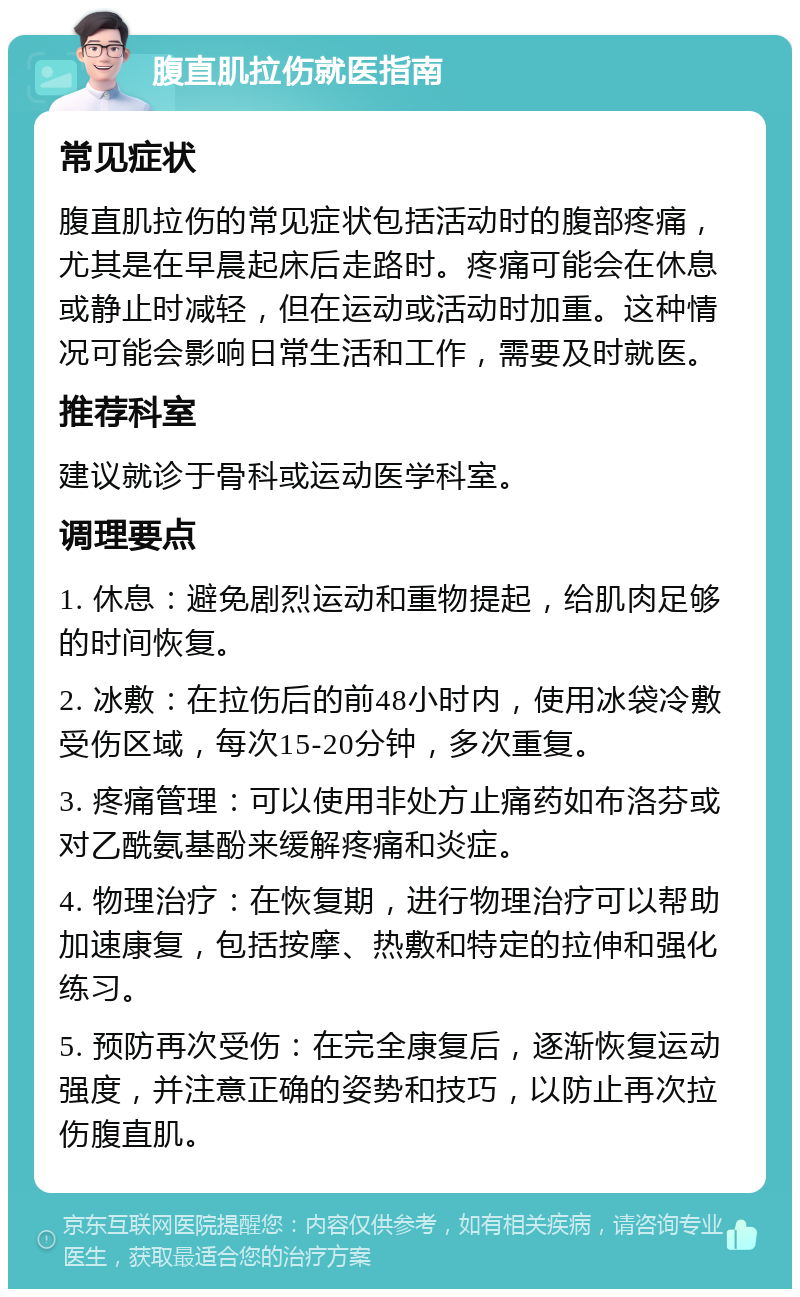 腹直肌拉伤就医指南 常见症状 腹直肌拉伤的常见症状包括活动时的腹部疼痛，尤其是在早晨起床后走路时。疼痛可能会在休息或静止时减轻，但在运动或活动时加重。这种情况可能会影响日常生活和工作，需要及时就医。 推荐科室 建议就诊于骨科或运动医学科室。 调理要点 1. 休息：避免剧烈运动和重物提起，给肌肉足够的时间恢复。 2. 冰敷：在拉伤后的前48小时内，使用冰袋冷敷受伤区域，每次15-20分钟，多次重复。 3. 疼痛管理：可以使用非处方止痛药如布洛芬或对乙酰氨基酚来缓解疼痛和炎症。 4. 物理治疗：在恢复期，进行物理治疗可以帮助加速康复，包括按摩、热敷和特定的拉伸和强化练习。 5. 预防再次受伤：在完全康复后，逐渐恢复运动强度，并注意正确的姿势和技巧，以防止再次拉伤腹直肌。