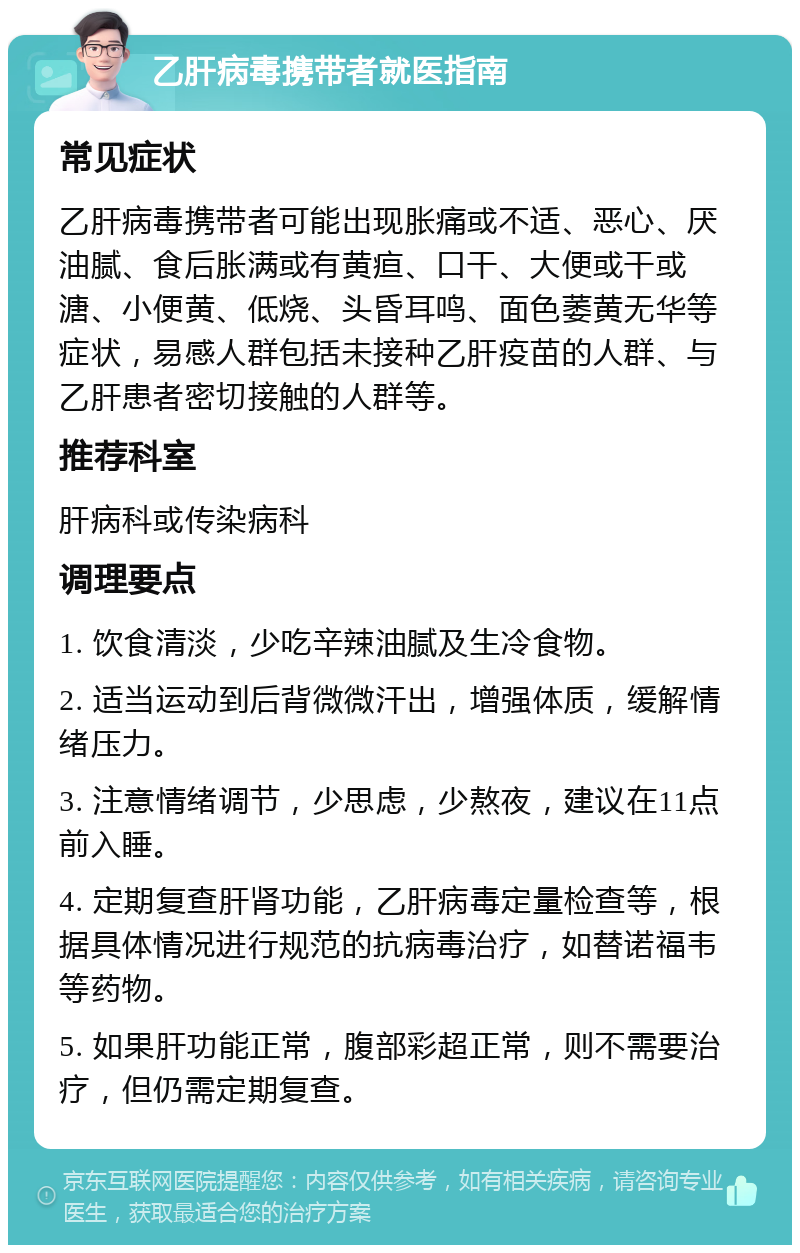 乙肝病毒携带者就医指南 常见症状 乙肝病毒携带者可能出现胀痛或不适、恶心、厌油腻、食后胀满或有黄疸、口干、大便或干或溏、小便黄、低烧、头昏耳鸣、面色萎黄无华等症状，易感人群包括未接种乙肝疫苗的人群、与乙肝患者密切接触的人群等。 推荐科室 肝病科或传染病科 调理要点 1. 饮食清淡，少吃辛辣油腻及生冷食物。 2. 适当运动到后背微微汗出，增强体质，缓解情绪压力。 3. 注意情绪调节，少思虑，少熬夜，建议在11点前入睡。 4. 定期复查肝肾功能，乙肝病毒定量检查等，根据具体情况进行规范的抗病毒治疗，如替诺福韦等药物。 5. 如果肝功能正常，腹部彩超正常，则不需要治疗，但仍需定期复查。