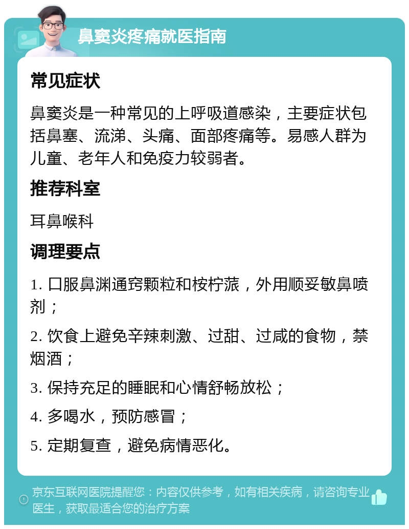 鼻窦炎疼痛就医指南 常见症状 鼻窦炎是一种常见的上呼吸道感染，主要症状包括鼻塞、流涕、头痛、面部疼痛等。易感人群为儿童、老年人和免疫力较弱者。 推荐科室 耳鼻喉科 调理要点 1. 口服鼻渊通窍颗粒和桉柠蒎，外用顺妥敏鼻喷剂； 2. 饮食上避免辛辣刺激、过甜、过咸的食物，禁烟酒； 3. 保持充足的睡眠和心情舒畅放松； 4. 多喝水，预防感冒； 5. 定期复查，避免病情恶化。