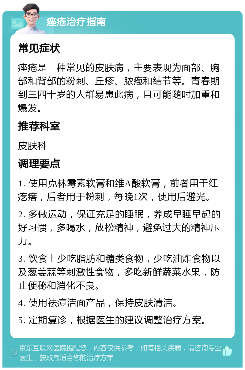 痤疮治疗指南 常见症状 痤疮是一种常见的皮肤病，主要表现为面部、胸部和背部的粉刺、丘疹、脓疱和结节等。青春期到三四十岁的人群易患此病，且可能随时加重和爆发。 推荐科室 皮肤科 调理要点 1. 使用克林霉素软膏和维A酸软膏，前者用于红疙瘩，后者用于粉刺，每晚1次，使用后避光。 2. 多做运动，保证充足的睡眠，养成早睡早起的好习惯，多喝水，放松精神，避免过大的精神压力。 3. 饮食上少吃脂肪和糖类食物，少吃油炸食物以及葱姜蒜等刺激性食物，多吃新鲜蔬菜水果，防止便秘和消化不良。 4. 使用祛痘洁面产品，保持皮肤清洁。 5. 定期复诊，根据医生的建议调整治疗方案。