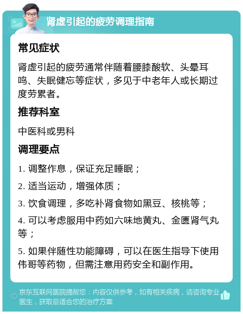 肾虚引起的疲劳调理指南 常见症状 肾虚引起的疲劳通常伴随着腰膝酸软、头晕耳鸣、失眠健忘等症状，多见于中老年人或长期过度劳累者。 推荐科室 中医科或男科 调理要点 1. 调整作息，保证充足睡眠； 2. 适当运动，增强体质； 3. 饮食调理，多吃补肾食物如黑豆、核桃等； 4. 可以考虑服用中药如六味地黄丸、金匮肾气丸等； 5. 如果伴随性功能障碍，可以在医生指导下使用伟哥等药物，但需注意用药安全和副作用。