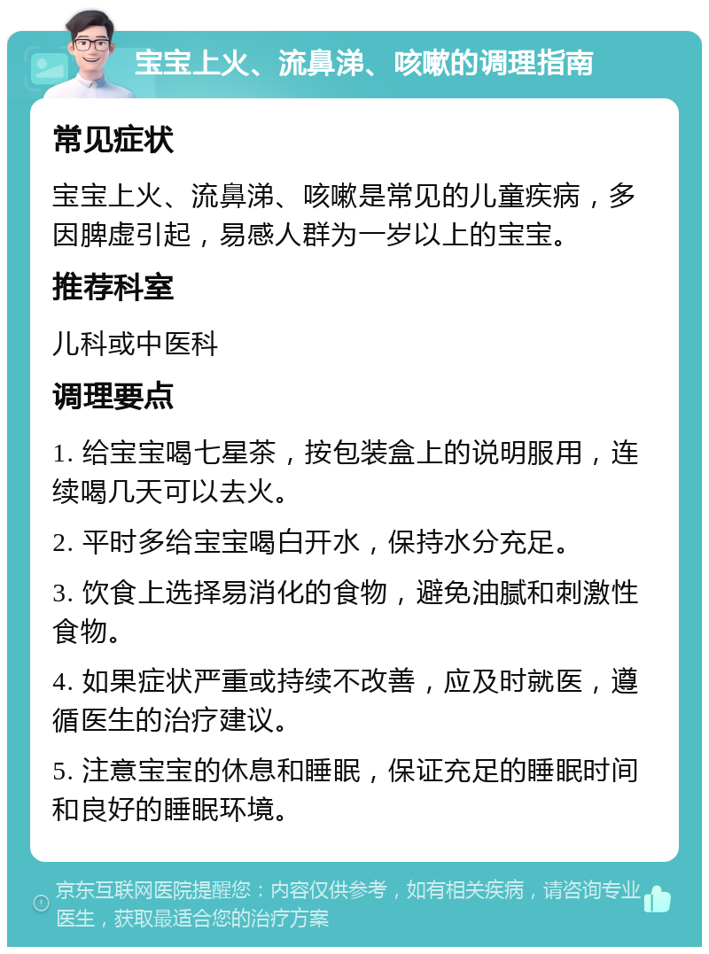 宝宝上火、流鼻涕、咳嗽的调理指南 常见症状 宝宝上火、流鼻涕、咳嗽是常见的儿童疾病，多因脾虚引起，易感人群为一岁以上的宝宝。 推荐科室 儿科或中医科 调理要点 1. 给宝宝喝七星茶，按包装盒上的说明服用，连续喝几天可以去火。 2. 平时多给宝宝喝白开水，保持水分充足。 3. 饮食上选择易消化的食物，避免油腻和刺激性食物。 4. 如果症状严重或持续不改善，应及时就医，遵循医生的治疗建议。 5. 注意宝宝的休息和睡眠，保证充足的睡眠时间和良好的睡眠环境。