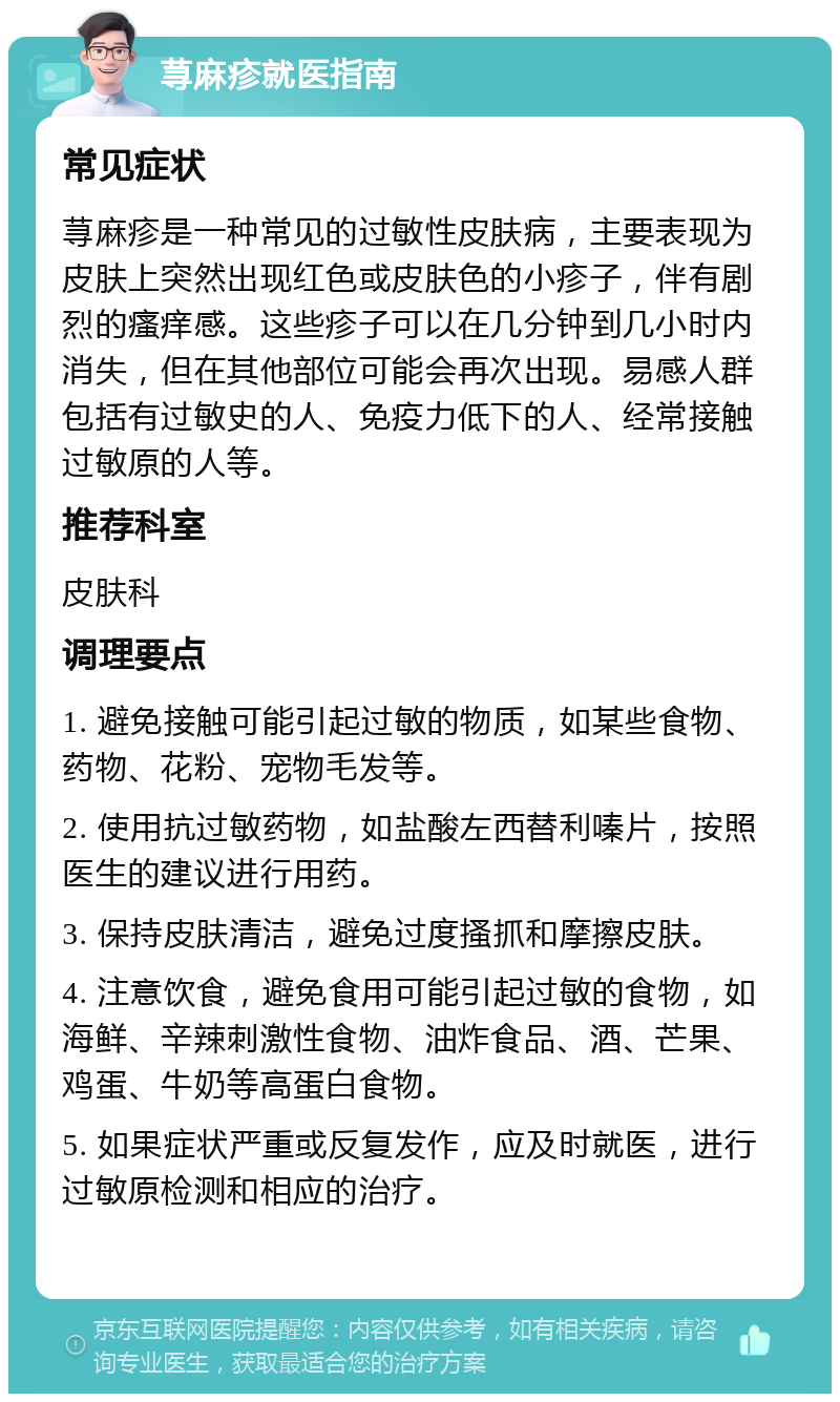 荨麻疹就医指南 常见症状 荨麻疹是一种常见的过敏性皮肤病，主要表现为皮肤上突然出现红色或皮肤色的小疹子，伴有剧烈的瘙痒感。这些疹子可以在几分钟到几小时内消失，但在其他部位可能会再次出现。易感人群包括有过敏史的人、免疫力低下的人、经常接触过敏原的人等。 推荐科室 皮肤科 调理要点 1. 避免接触可能引起过敏的物质，如某些食物、药物、花粉、宠物毛发等。 2. 使用抗过敏药物，如盐酸左西替利嗪片，按照医生的建议进行用药。 3. 保持皮肤清洁，避免过度搔抓和摩擦皮肤。 4. 注意饮食，避免食用可能引起过敏的食物，如海鲜、辛辣刺激性食物、油炸食品、酒、芒果、鸡蛋、牛奶等高蛋白食物。 5. 如果症状严重或反复发作，应及时就医，进行过敏原检测和相应的治疗。