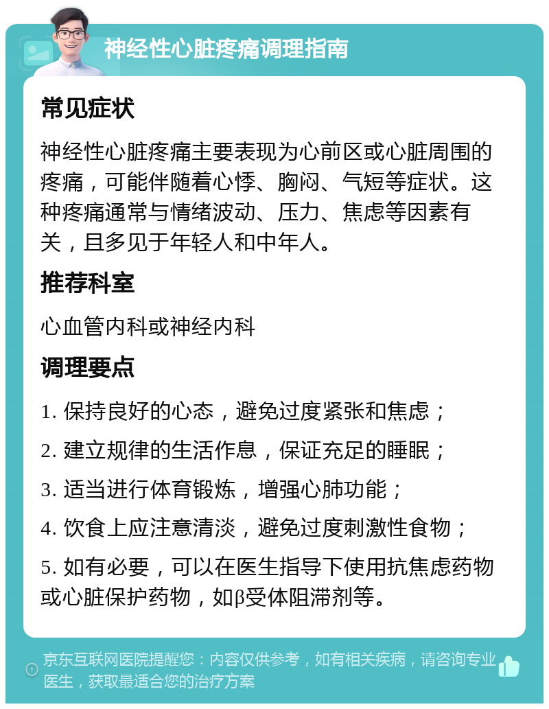 神经性心脏疼痛调理指南 常见症状 神经性心脏疼痛主要表现为心前区或心脏周围的疼痛，可能伴随着心悸、胸闷、气短等症状。这种疼痛通常与情绪波动、压力、焦虑等因素有关，且多见于年轻人和中年人。 推荐科室 心血管内科或神经内科 调理要点 1. 保持良好的心态，避免过度紧张和焦虑； 2. 建立规律的生活作息，保证充足的睡眠； 3. 适当进行体育锻炼，增强心肺功能； 4. 饮食上应注意清淡，避免过度刺激性食物； 5. 如有必要，可以在医生指导下使用抗焦虑药物或心脏保护药物，如β受体阻滞剂等。