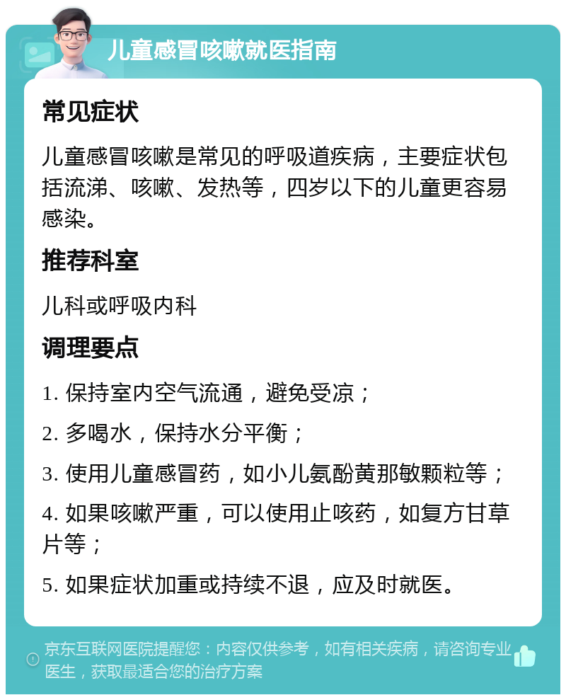 儿童感冒咳嗽就医指南 常见症状 儿童感冒咳嗽是常见的呼吸道疾病，主要症状包括流涕、咳嗽、发热等，四岁以下的儿童更容易感染。 推荐科室 儿科或呼吸内科 调理要点 1. 保持室内空气流通，避免受凉； 2. 多喝水，保持水分平衡； 3. 使用儿童感冒药，如小儿氨酚黄那敏颗粒等； 4. 如果咳嗽严重，可以使用止咳药，如复方甘草片等； 5. 如果症状加重或持续不退，应及时就医。