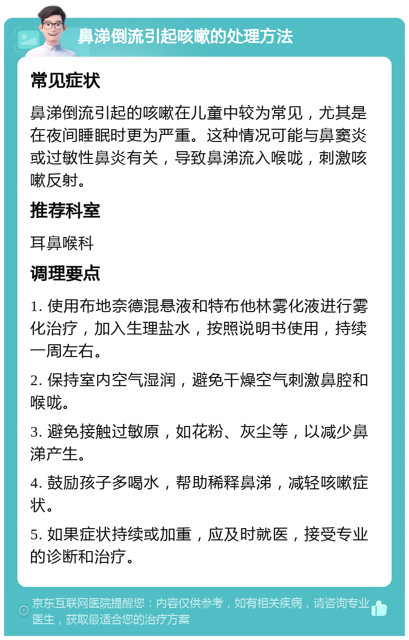 鼻涕倒流引起咳嗽的处理方法 常见症状 鼻涕倒流引起的咳嗽在儿童中较为常见，尤其是在夜间睡眠时更为严重。这种情况可能与鼻窦炎或过敏性鼻炎有关，导致鼻涕流入喉咙，刺激咳嗽反射。 推荐科室 耳鼻喉科 调理要点 1. 使用布地奈德混悬液和特布他林雾化液进行雾化治疗，加入生理盐水，按照说明书使用，持续一周左右。 2. 保持室内空气湿润，避免干燥空气刺激鼻腔和喉咙。 3. 避免接触过敏原，如花粉、灰尘等，以减少鼻涕产生。 4. 鼓励孩子多喝水，帮助稀释鼻涕，减轻咳嗽症状。 5. 如果症状持续或加重，应及时就医，接受专业的诊断和治疗。