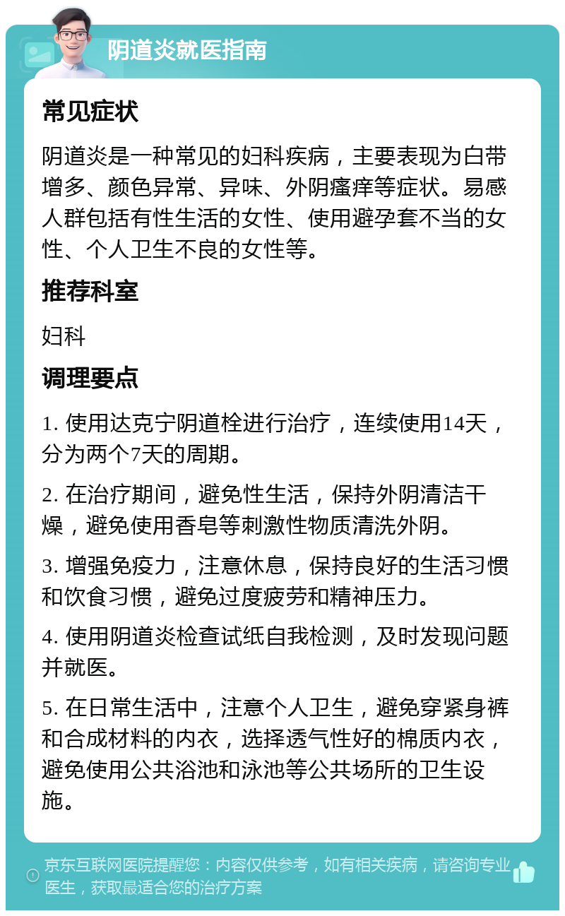 阴道炎就医指南 常见症状 阴道炎是一种常见的妇科疾病，主要表现为白带增多、颜色异常、异味、外阴瘙痒等症状。易感人群包括有性生活的女性、使用避孕套不当的女性、个人卫生不良的女性等。 推荐科室 妇科 调理要点 1. 使用达克宁阴道栓进行治疗，连续使用14天，分为两个7天的周期。 2. 在治疗期间，避免性生活，保持外阴清洁干燥，避免使用香皂等刺激性物质清洗外阴。 3. 增强免疫力，注意休息，保持良好的生活习惯和饮食习惯，避免过度疲劳和精神压力。 4. 使用阴道炎检查试纸自我检测，及时发现问题并就医。 5. 在日常生活中，注意个人卫生，避免穿紧身裤和合成材料的内衣，选择透气性好的棉质内衣，避免使用公共浴池和泳池等公共场所的卫生设施。