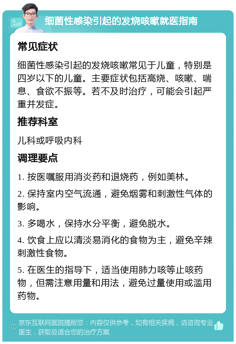 细菌性感染引起的发烧咳嗽就医指南 常见症状 细菌性感染引起的发烧咳嗽常见于儿童，特别是四岁以下的儿童。主要症状包括高烧、咳嗽、喘息、食欲不振等。若不及时治疗，可能会引起严重并发症。 推荐科室 儿科或呼吸内科 调理要点 1. 按医嘱服用消炎药和退烧药，例如美林。 2. 保持室内空气流通，避免烟雾和刺激性气体的影响。 3. 多喝水，保持水分平衡，避免脱水。 4. 饮食上应以清淡易消化的食物为主，避免辛辣刺激性食物。 5. 在医生的指导下，适当使用肺力咳等止咳药物，但需注意用量和用法，避免过量使用或滥用药物。