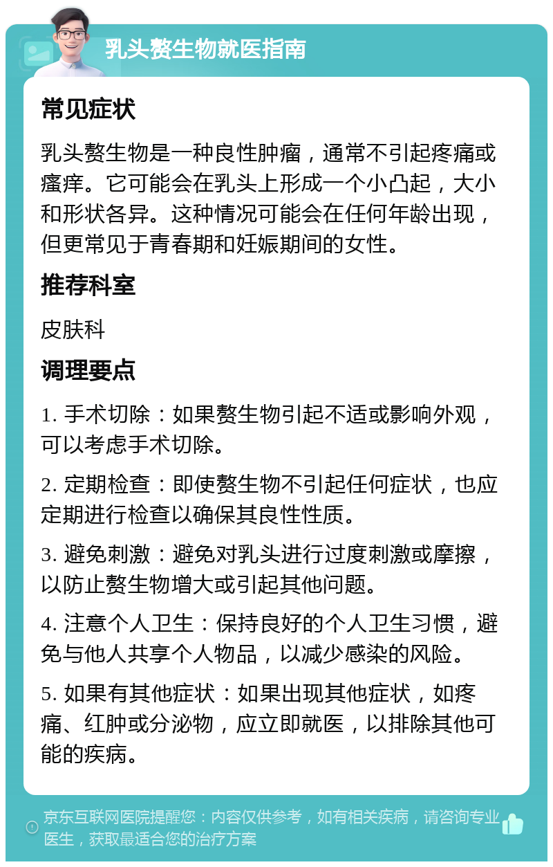 乳头赘生物就医指南 常见症状 乳头赘生物是一种良性肿瘤，通常不引起疼痛或瘙痒。它可能会在乳头上形成一个小凸起，大小和形状各异。这种情况可能会在任何年龄出现，但更常见于青春期和妊娠期间的女性。 推荐科室 皮肤科 调理要点 1. 手术切除：如果赘生物引起不适或影响外观，可以考虑手术切除。 2. 定期检查：即使赘生物不引起任何症状，也应定期进行检查以确保其良性性质。 3. 避免刺激：避免对乳头进行过度刺激或摩擦，以防止赘生物增大或引起其他问题。 4. 注意个人卫生：保持良好的个人卫生习惯，避免与他人共享个人物品，以减少感染的风险。 5. 如果有其他症状：如果出现其他症状，如疼痛、红肿或分泌物，应立即就医，以排除其他可能的疾病。