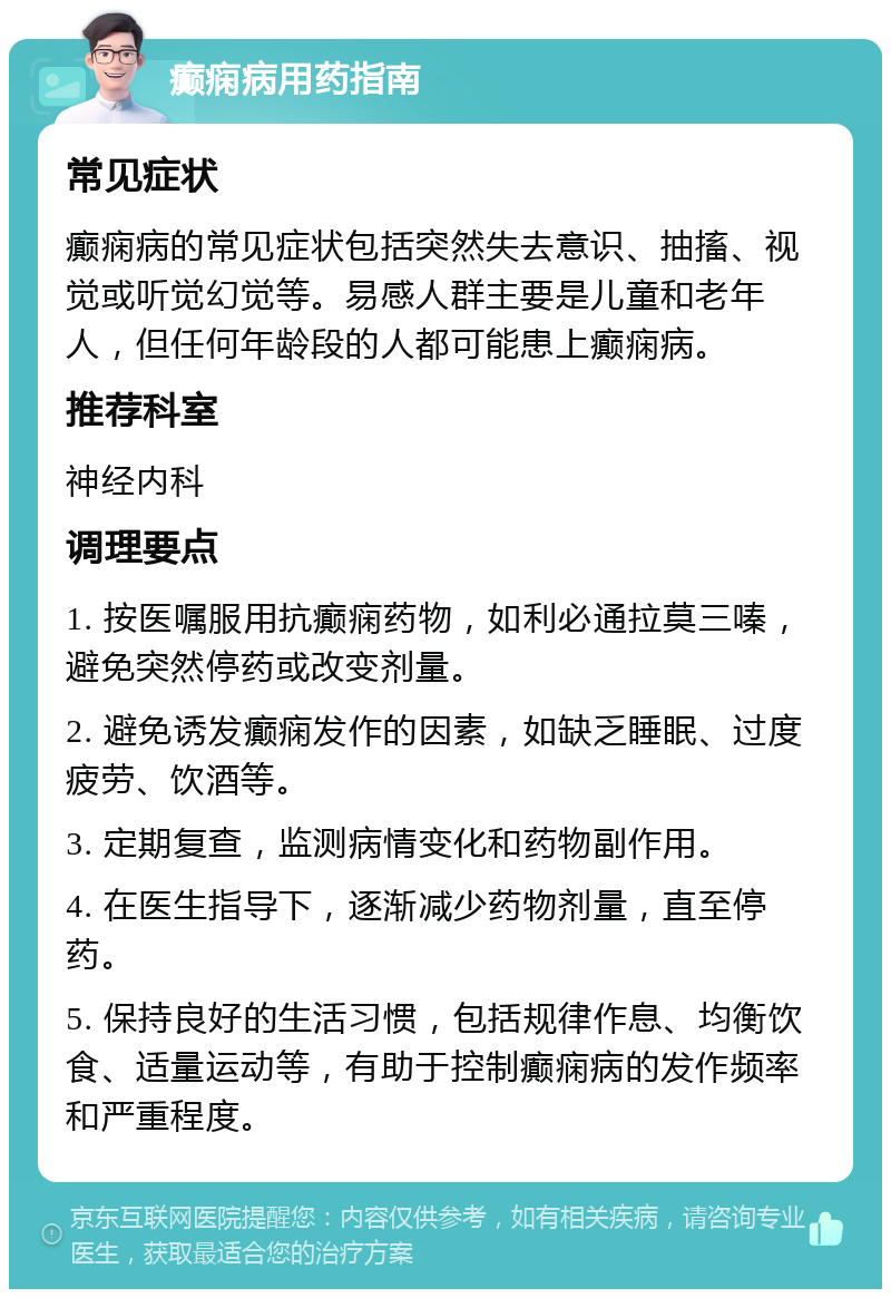 癫痫病用药指南 常见症状 癫痫病的常见症状包括突然失去意识、抽搐、视觉或听觉幻觉等。易感人群主要是儿童和老年人，但任何年龄段的人都可能患上癫痫病。 推荐科室 神经内科 调理要点 1. 按医嘱服用抗癫痫药物，如利必通拉莫三嗪，避免突然停药或改变剂量。 2. 避免诱发癫痫发作的因素，如缺乏睡眠、过度疲劳、饮酒等。 3. 定期复查，监测病情变化和药物副作用。 4. 在医生指导下，逐渐减少药物剂量，直至停药。 5. 保持良好的生活习惯，包括规律作息、均衡饮食、适量运动等，有助于控制癫痫病的发作频率和严重程度。