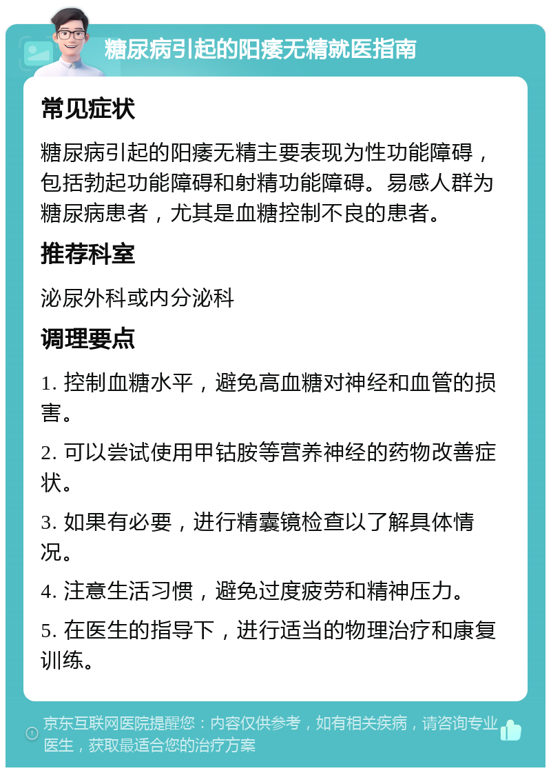 糖尿病引起的阳痿无精就医指南 常见症状 糖尿病引起的阳痿无精主要表现为性功能障碍，包括勃起功能障碍和射精功能障碍。易感人群为糖尿病患者，尤其是血糖控制不良的患者。 推荐科室 泌尿外科或内分泌科 调理要点 1. 控制血糖水平，避免高血糖对神经和血管的损害。 2. 可以尝试使用甲钴胺等营养神经的药物改善症状。 3. 如果有必要，进行精囊镜检查以了解具体情况。 4. 注意生活习惯，避免过度疲劳和精神压力。 5. 在医生的指导下，进行适当的物理治疗和康复训练。