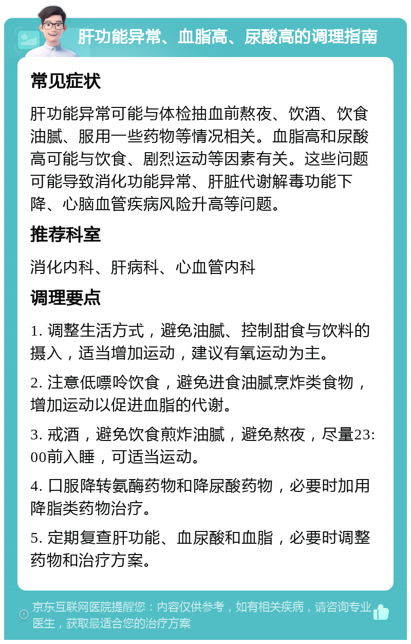 肝功能异常、血脂高、尿酸高的调理指南 常见症状 肝功能异常可能与体检抽血前熬夜、饮酒、饮食油腻、服用一些药物等情况相关。血脂高和尿酸高可能与饮食、剧烈运动等因素有关。这些问题可能导致消化功能异常、肝脏代谢解毒功能下降、心脑血管疾病风险升高等问题。 推荐科室 消化内科、肝病科、心血管内科 调理要点 1. 调整生活方式，避免油腻、控制甜食与饮料的摄入，适当增加运动，建议有氧运动为主。 2. 注意低嘌呤饮食，避免进食油腻烹炸类食物，增加运动以促进血脂的代谢。 3. 戒酒，避免饮食煎炸油腻，避免熬夜，尽量23:00前入睡，可适当运动。 4. 口服降转氨酶药物和降尿酸药物，必要时加用降脂类药物治疗。 5. 定期复查肝功能、血尿酸和血脂，必要时调整药物和治疗方案。