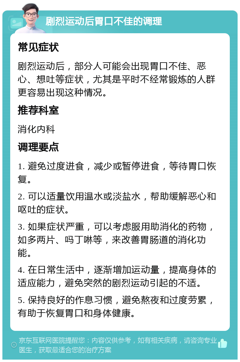 剧烈运动后胃口不佳的调理 常见症状 剧烈运动后，部分人可能会出现胃口不佳、恶心、想吐等症状，尤其是平时不经常锻炼的人群更容易出现这种情况。 推荐科室 消化内科 调理要点 1. 避免过度进食，减少或暂停进食，等待胃口恢复。 2. 可以适量饮用温水或淡盐水，帮助缓解恶心和呕吐的症状。 3. 如果症状严重，可以考虑服用助消化的药物，如多两片、吗丁啉等，来改善胃肠道的消化功能。 4. 在日常生活中，逐渐增加运动量，提高身体的适应能力，避免突然的剧烈运动引起的不适。 5. 保持良好的作息习惯，避免熬夜和过度劳累，有助于恢复胃口和身体健康。