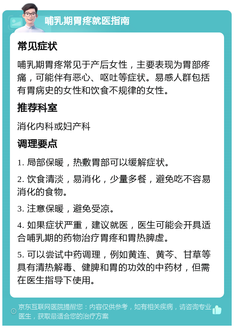 哺乳期胃疼就医指南 常见症状 哺乳期胃疼常见于产后女性，主要表现为胃部疼痛，可能伴有恶心、呕吐等症状。易感人群包括有胃病史的女性和饮食不规律的女性。 推荐科室 消化内科或妇产科 调理要点 1. 局部保暖，热敷胃部可以缓解症状。 2. 饮食清淡，易消化，少量多餐，避免吃不容易消化的食物。 3. 注意保暖，避免受凉。 4. 如果症状严重，建议就医，医生可能会开具适合哺乳期的药物治疗胃疼和胃热脾虚。 5. 可以尝试中药调理，例如黄连、黄芩、甘草等具有清热解毒、健脾和胃的功效的中药材，但需在医生指导下使用。