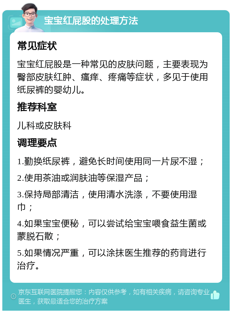 宝宝红屁股的处理方法 常见症状 宝宝红屁股是一种常见的皮肤问题，主要表现为臀部皮肤红肿、瘙痒、疼痛等症状，多见于使用纸尿裤的婴幼儿。 推荐科室 儿科或皮肤科 调理要点 1.勤换纸尿裤，避免长时间使用同一片尿不湿； 2.使用茶油或润肤油等保湿产品； 3.保持局部清洁，使用清水洗涤，不要使用湿巾； 4.如果宝宝便秘，可以尝试给宝宝喂食益生菌或蒙脱石散； 5.如果情况严重，可以涂抹医生推荐的药膏进行治疗。