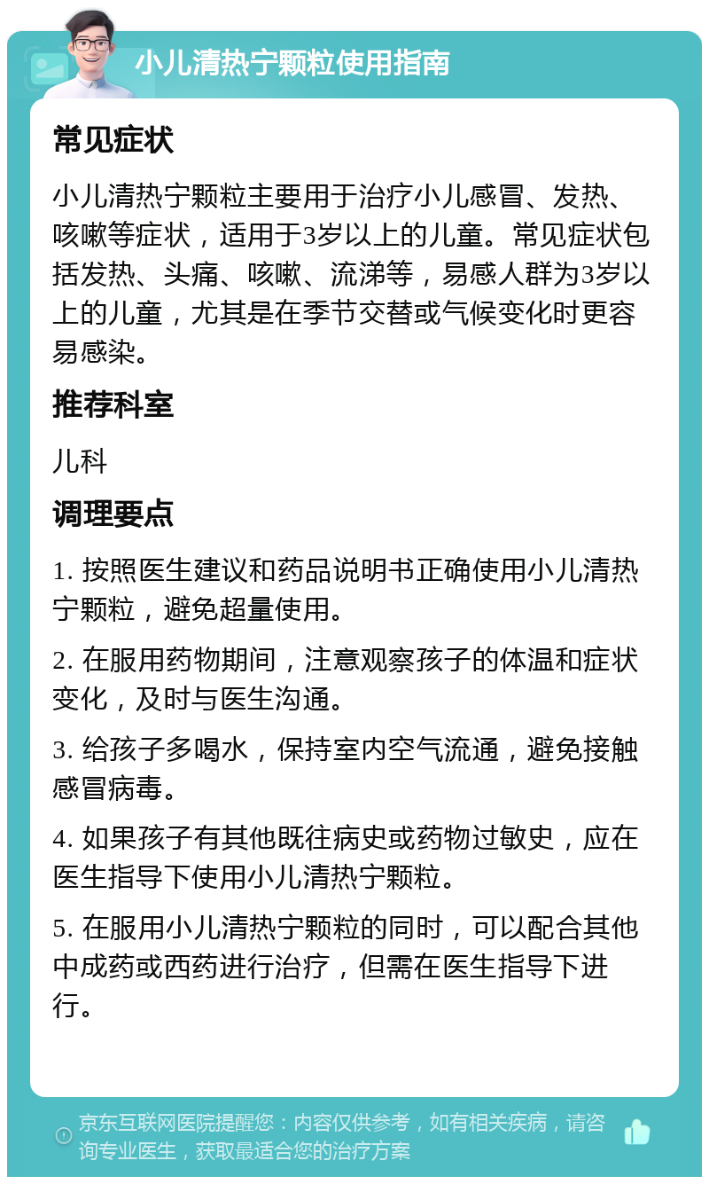 小儿清热宁颗粒使用指南 常见症状 小儿清热宁颗粒主要用于治疗小儿感冒、发热、咳嗽等症状，适用于3岁以上的儿童。常见症状包括发热、头痛、咳嗽、流涕等，易感人群为3岁以上的儿童，尤其是在季节交替或气候变化时更容易感染。 推荐科室 儿科 调理要点 1. 按照医生建议和药品说明书正确使用小儿清热宁颗粒，避免超量使用。 2. 在服用药物期间，注意观察孩子的体温和症状变化，及时与医生沟通。 3. 给孩子多喝水，保持室内空气流通，避免接触感冒病毒。 4. 如果孩子有其他既往病史或药物过敏史，应在医生指导下使用小儿清热宁颗粒。 5. 在服用小儿清热宁颗粒的同时，可以配合其他中成药或西药进行治疗，但需在医生指导下进行。