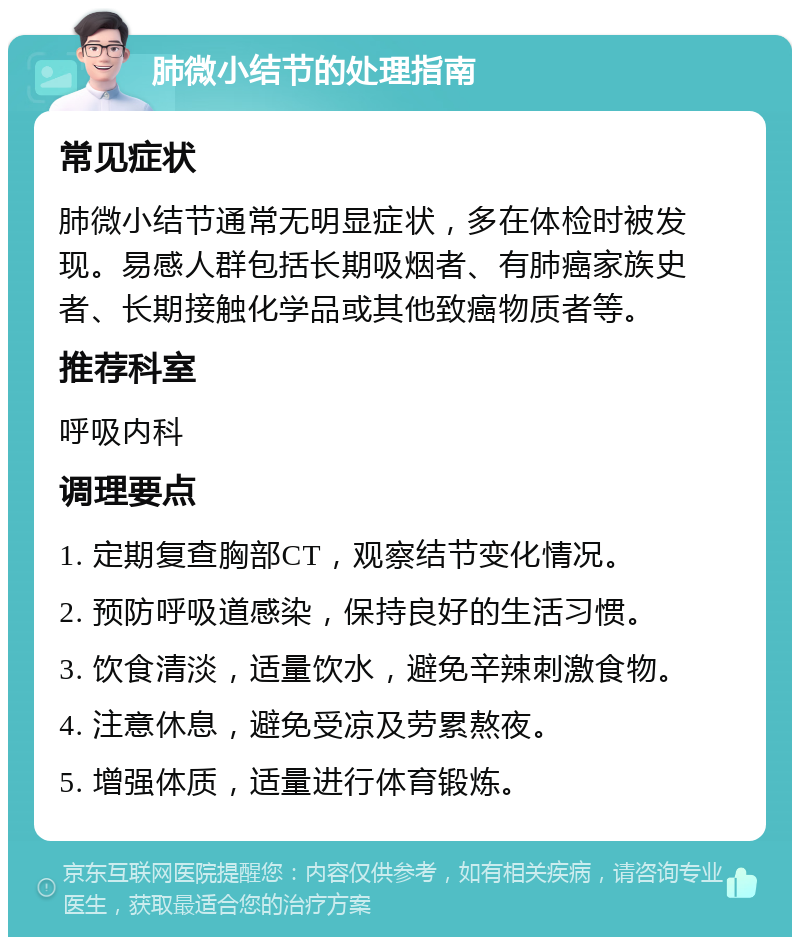 肺微小结节的处理指南 常见症状 肺微小结节通常无明显症状，多在体检时被发现。易感人群包括长期吸烟者、有肺癌家族史者、长期接触化学品或其他致癌物质者等。 推荐科室 呼吸内科 调理要点 1. 定期复查胸部CT，观察结节变化情况。 2. 预防呼吸道感染，保持良好的生活习惯。 3. 饮食清淡，适量饮水，避免辛辣刺激食物。 4. 注意休息，避免受凉及劳累熬夜。 5. 增强体质，适量进行体育锻炼。