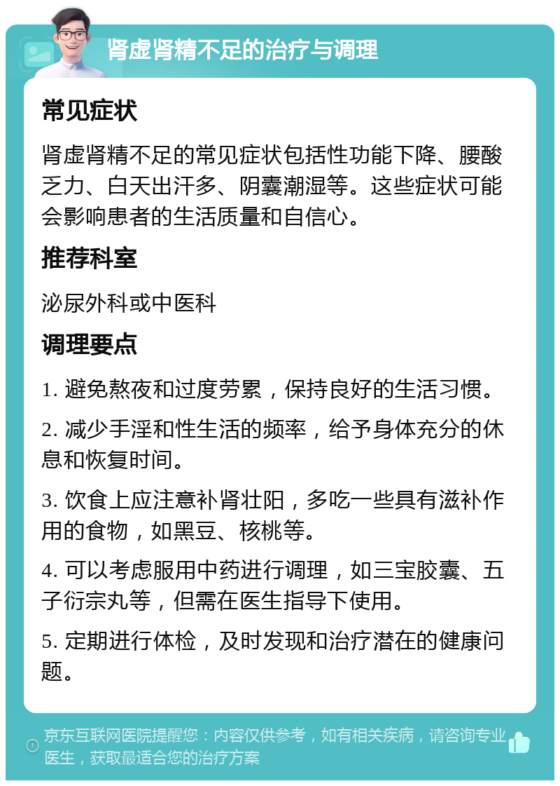 肾虚肾精不足的治疗与调理 常见症状 肾虚肾精不足的常见症状包括性功能下降、腰酸乏力、白天出汗多、阴囊潮湿等。这些症状可能会影响患者的生活质量和自信心。 推荐科室 泌尿外科或中医科 调理要点 1. 避免熬夜和过度劳累，保持良好的生活习惯。 2. 减少手淫和性生活的频率，给予身体充分的休息和恢复时间。 3. 饮食上应注意补肾壮阳，多吃一些具有滋补作用的食物，如黑豆、核桃等。 4. 可以考虑服用中药进行调理，如三宝胶囊、五子衍宗丸等，但需在医生指导下使用。 5. 定期进行体检，及时发现和治疗潜在的健康问题。