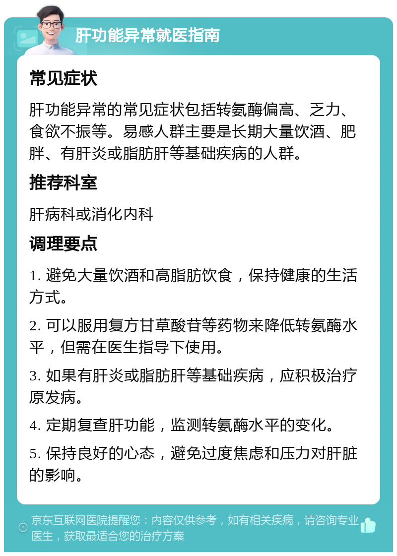 肝功能异常就医指南 常见症状 肝功能异常的常见症状包括转氨酶偏高、乏力、食欲不振等。易感人群主要是长期大量饮酒、肥胖、有肝炎或脂肪肝等基础疾病的人群。 推荐科室 肝病科或消化内科 调理要点 1. 避免大量饮酒和高脂肪饮食，保持健康的生活方式。 2. 可以服用复方甘草酸苷等药物来降低转氨酶水平，但需在医生指导下使用。 3. 如果有肝炎或脂肪肝等基础疾病，应积极治疗原发病。 4. 定期复查肝功能，监测转氨酶水平的变化。 5. 保持良好的心态，避免过度焦虑和压力对肝脏的影响。