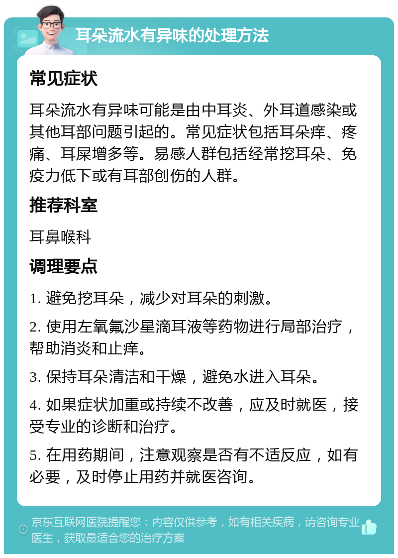 耳朵流水有异味的处理方法 常见症状 耳朵流水有异味可能是由中耳炎、外耳道感染或其他耳部问题引起的。常见症状包括耳朵痒、疼痛、耳屎增多等。易感人群包括经常挖耳朵、免疫力低下或有耳部创伤的人群。 推荐科室 耳鼻喉科 调理要点 1. 避免挖耳朵，减少对耳朵的刺激。 2. 使用左氧氟沙星滴耳液等药物进行局部治疗，帮助消炎和止痒。 3. 保持耳朵清洁和干燥，避免水进入耳朵。 4. 如果症状加重或持续不改善，应及时就医，接受专业的诊断和治疗。 5. 在用药期间，注意观察是否有不适反应，如有必要，及时停止用药并就医咨询。