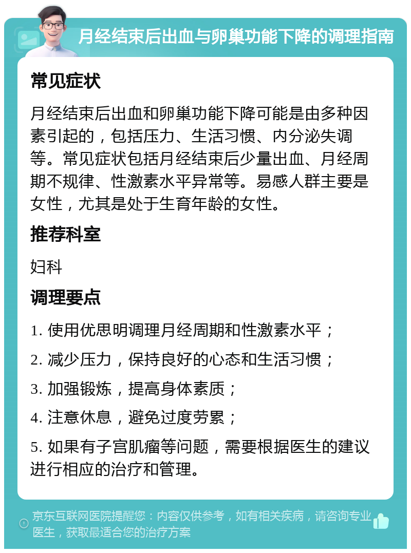 月经结束后出血与卵巢功能下降的调理指南 常见症状 月经结束后出血和卵巢功能下降可能是由多种因素引起的，包括压力、生活习惯、内分泌失调等。常见症状包括月经结束后少量出血、月经周期不规律、性激素水平异常等。易感人群主要是女性，尤其是处于生育年龄的女性。 推荐科室 妇科 调理要点 1. 使用优思明调理月经周期和性激素水平； 2. 减少压力，保持良好的心态和生活习惯； 3. 加强锻炼，提高身体素质； 4. 注意休息，避免过度劳累； 5. 如果有子宫肌瘤等问题，需要根据医生的建议进行相应的治疗和管理。